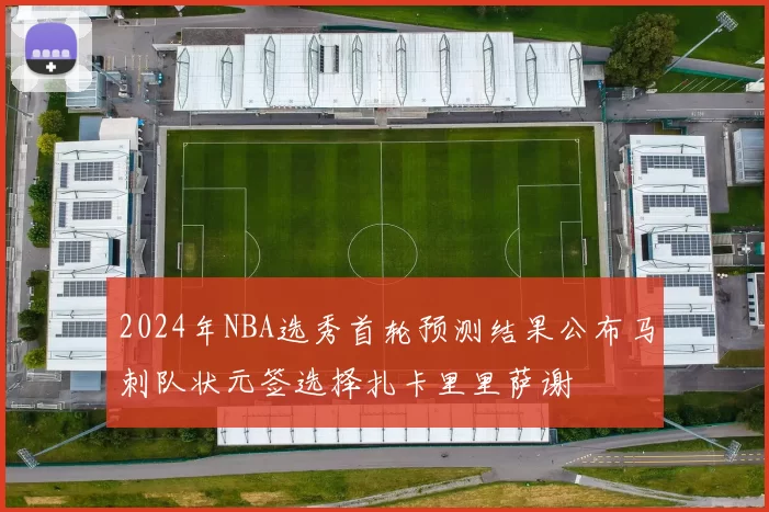 2024年NBA选秀首轮预测结果公布马刺队状元签选择扎卡里里萨谢