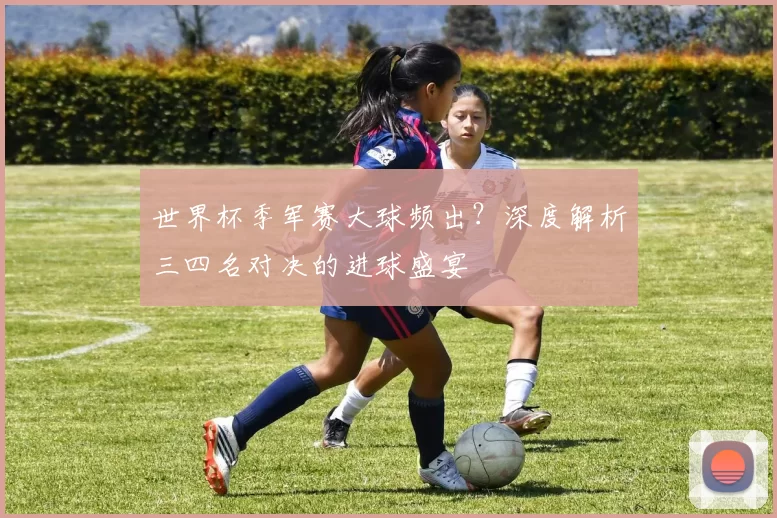 世界杯季军赛大球频出?深度解析三四名对决的进球盛宴