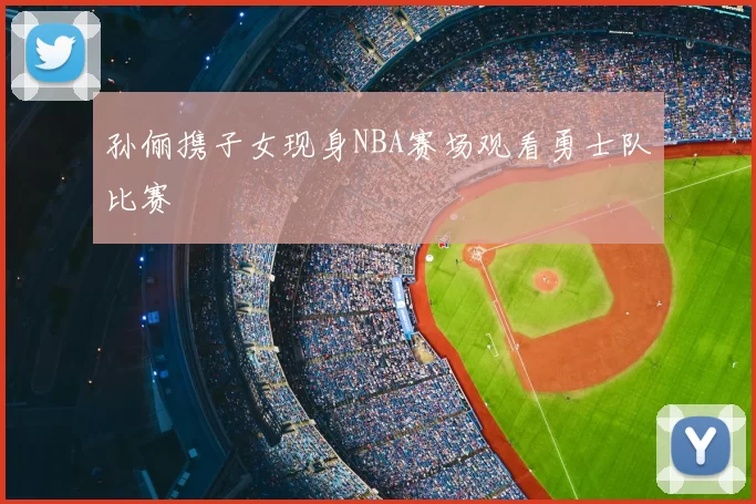 孙俪携子女现身NBA赛场观看勇士队比赛