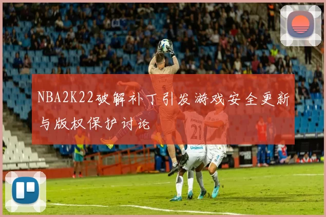 NBA2K22破解补丁引发游戏安全更新与版权保护讨论