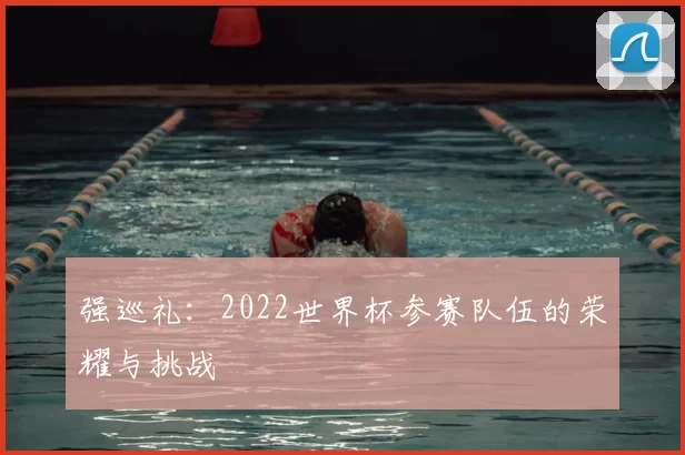 强巡礼:2022世界杯参赛队伍的荣耀与挑战