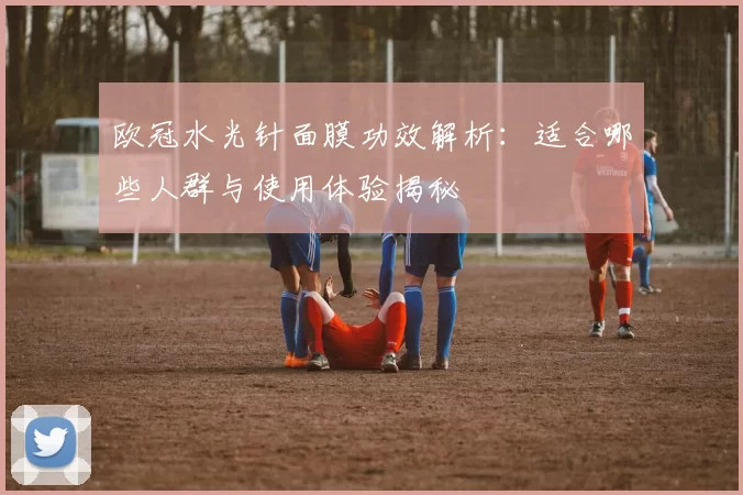 欧冠水光针面膜功效解析:适合哪些人群与使用体验揭秘