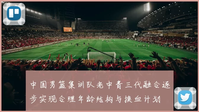 中国男篮集训队老中青三代融合逐步实现合理年龄结构与换血计划