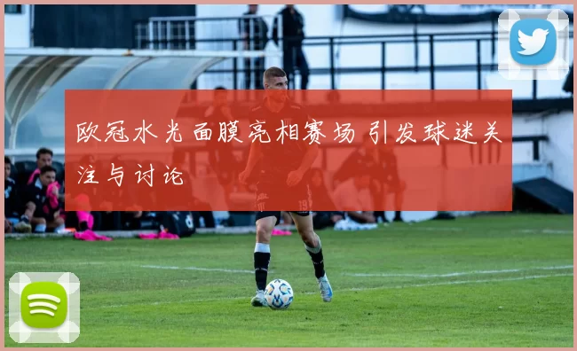 欧冠水光面膜亮相赛场 引发球迷关注与讨论