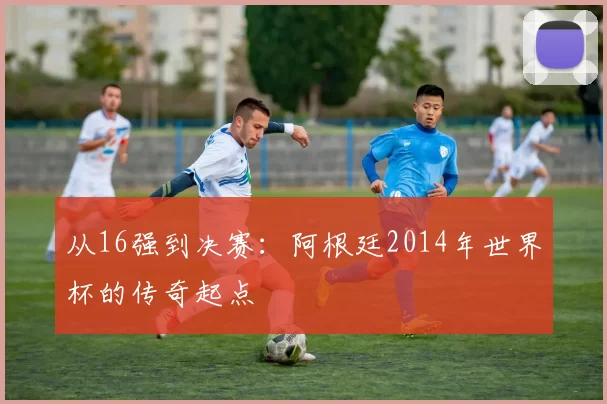 从16强到决赛:阿根廷2014年世界杯的传奇起点
