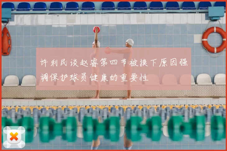 许利民谈赵睿第四节被换下原因强调保护球员健康的重要性
