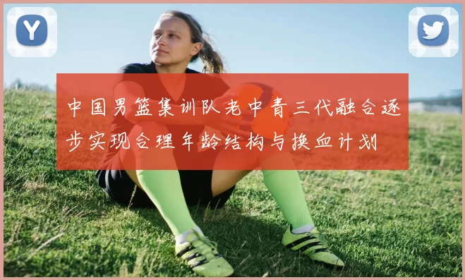 中国男篮集训队老中青三代融合逐步实现合理年龄结构与换血计划