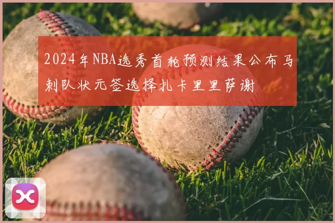 2024年NBA选秀首轮预测结果公布马刺队状元签选择扎卡里里萨谢