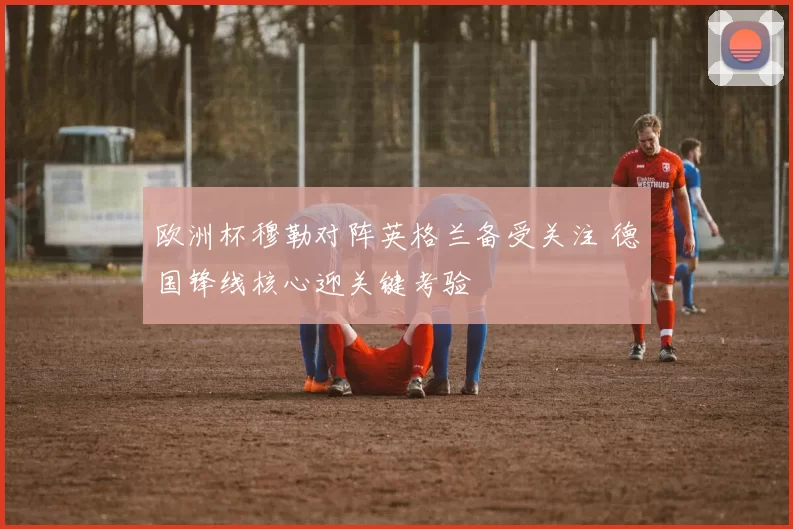 欧洲杯穆勒对阵英格兰备受关注 德国锋线核心迎关键考验