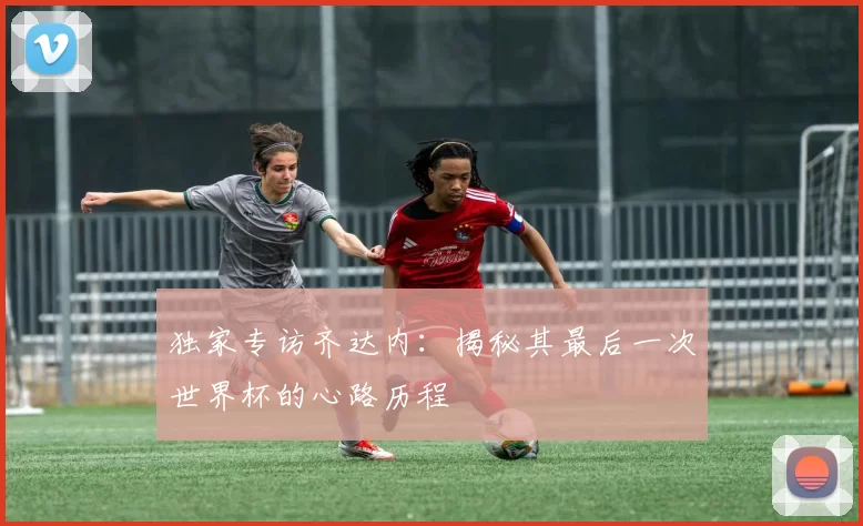 独家专访齐达内:揭秘其最后一次世界杯的心路历程