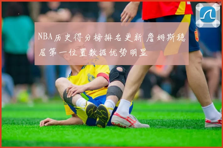 NBA历史得分榜排名更新 詹姆斯稳居第一位置数据优势明显