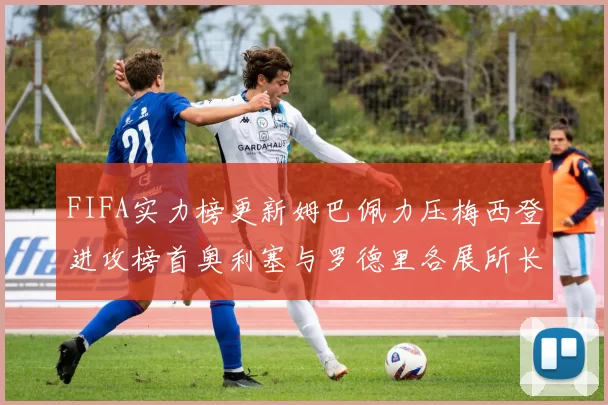 FIFA实力榜更新姆巴佩力压梅西登进攻榜首奥利塞与罗德里各展所长