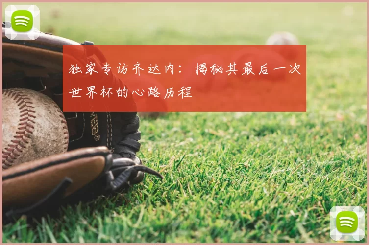 独家专访齐达内:揭秘其最后一次世界杯的心路历程