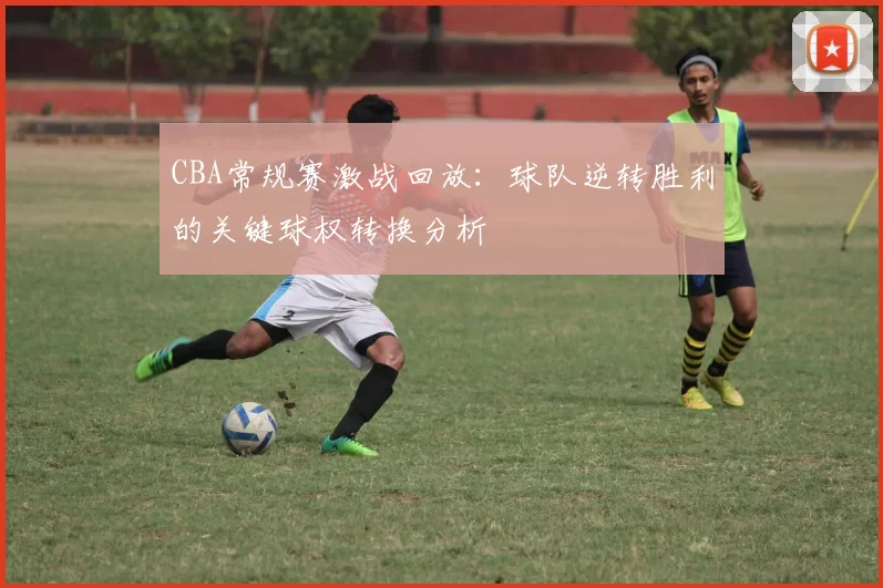 CBA常规赛激战回放：球队逆转胜利的关键球权转换分析