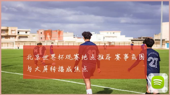 北京世界杯观赛地点推荐 赛事氛围与大屏转播成焦点