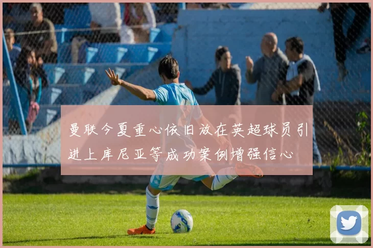 曼联今夏重心依旧放在英超球员引进上库尼亚等成功案例增强信心
