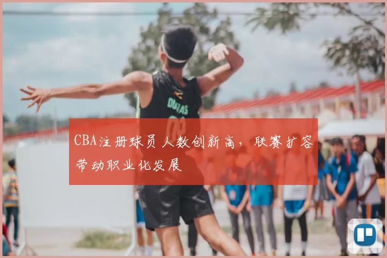 CBA注册球员人数创新高，联赛扩容带动职业化发展