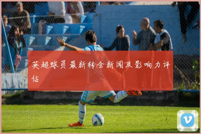 英超球员最新转会新闻及影响力评估