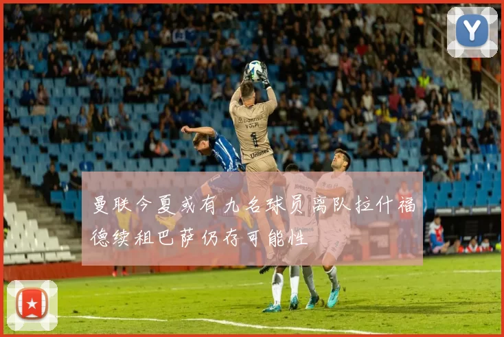 曼联今夏或有九名球员离队拉什福德续租巴萨仍存可能性