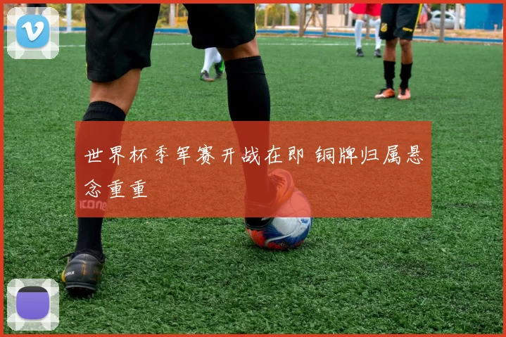 世界杯季军赛开战在即 铜牌归属悬念重重
