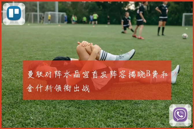 曼联对阵水晶宫首发阵容揭晓B费和舍什科领衔出战