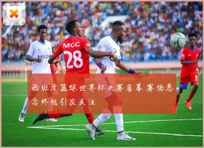 西班牙篮球世界杯决赛落幕 赛场悬念终结引发关注