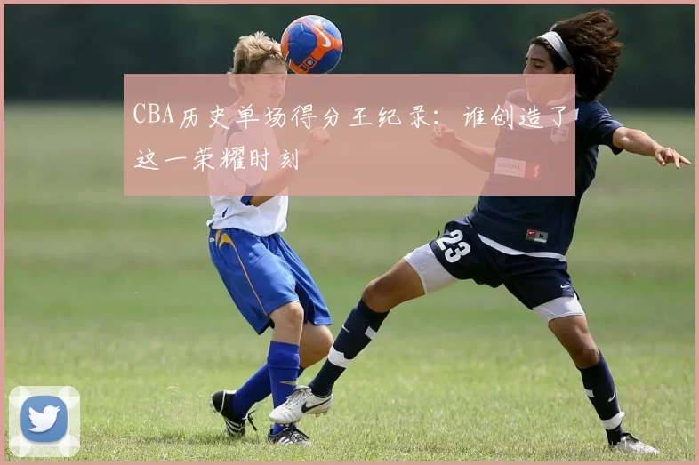 CBA历史单场得分王纪录：谁创造了这一荣耀时刻