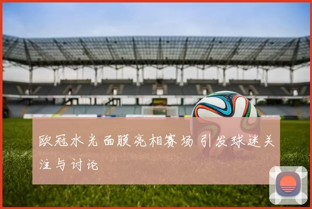 欧冠水光面膜亮相赛场 引发球迷关注与讨论