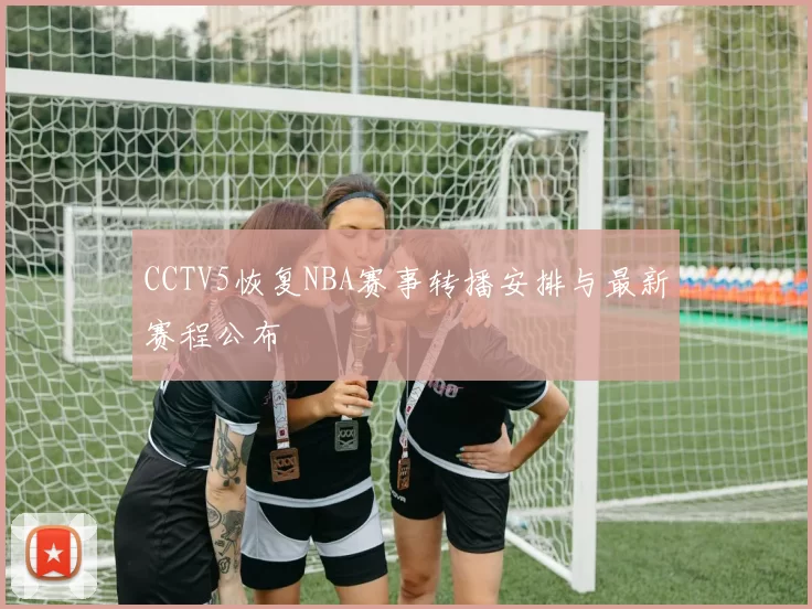 CCTV5恢复NBA赛事转播安排与最新赛程公布