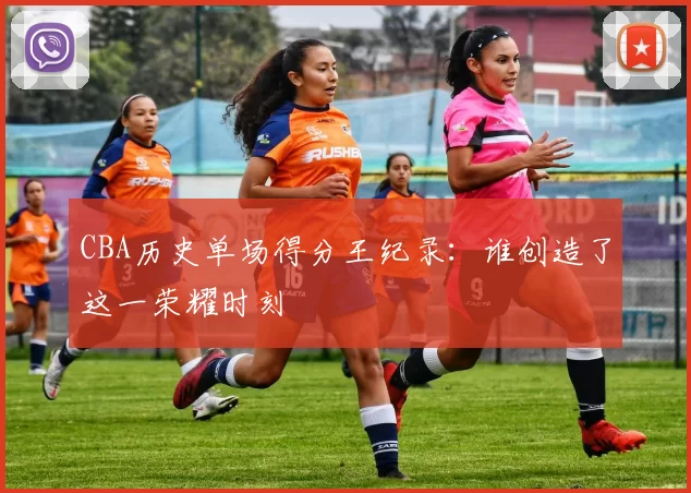 CBA历史单场得分王纪录：谁创造了这一荣耀时刻