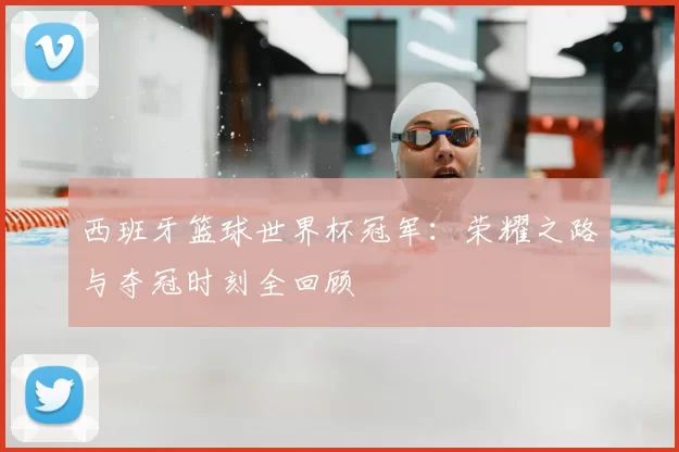 西班牙篮球世界杯冠军:荣耀之路与夺冠时刻全回顾