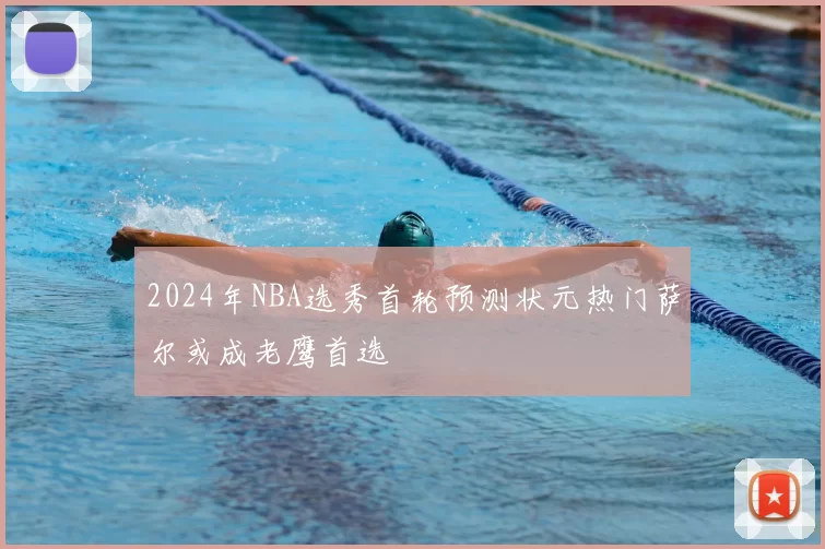 2024年NBA选秀首轮预测状元热门萨尔或成老鹰首选