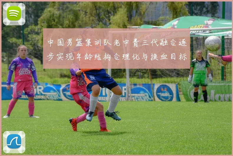 中国男篮集训队老中青三代融合逐步实现年龄结构合理化与换血目标