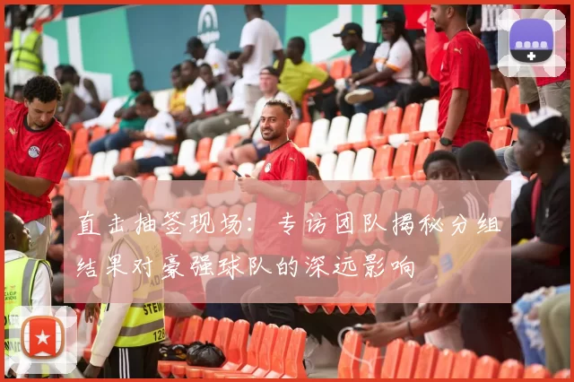 直击抽签现场:专访团队揭秘分组结果对豪强球队的深远影响