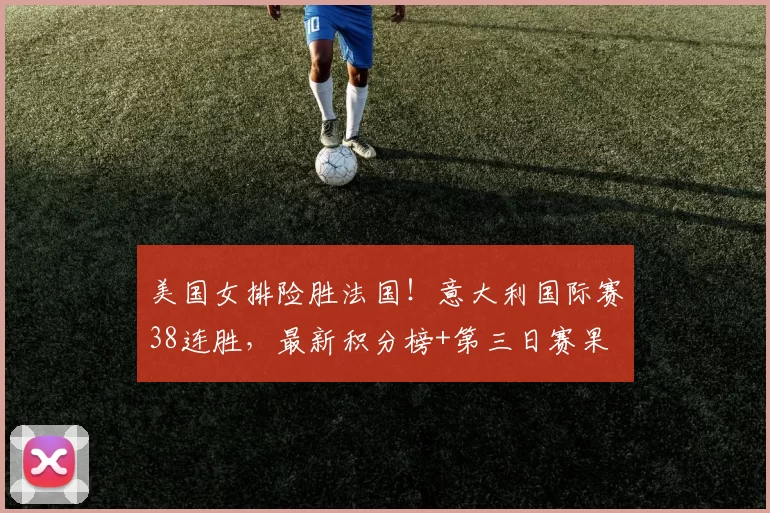 美国女排险胜法国!意大利国际赛38连胜,最新积分榜+第三日赛果