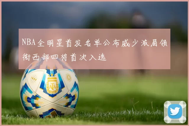 NBA全明星首发名单公布威少浓眉领衔西部四将首次入选