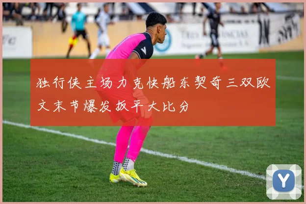 独行侠主场力克快船东契奇三双欧文末节爆发扳平大比分