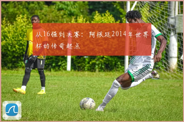 从16强到决赛:阿根廷2014年世界杯的传奇起点