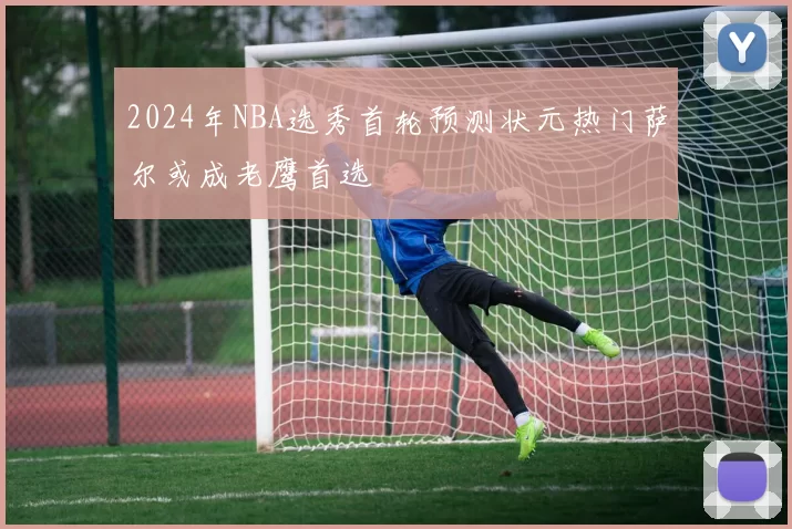 2024年NBA选秀首轮预测状元热门萨尔或成老鹰首选