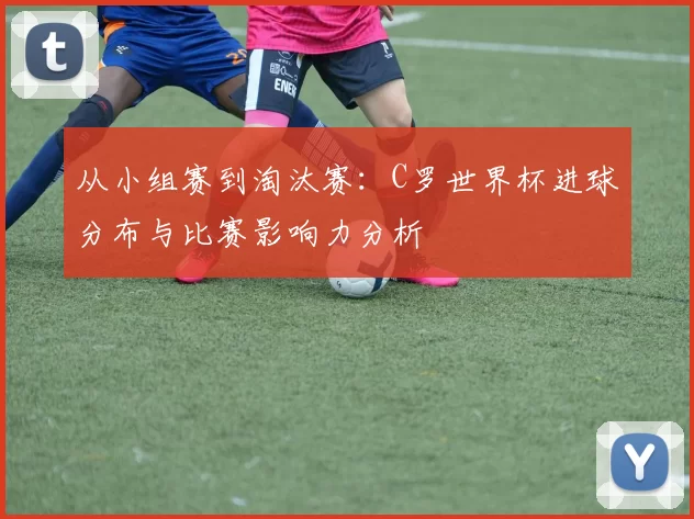 从小组赛到淘汰赛：C罗世界杯进球分布与比赛影响力分析