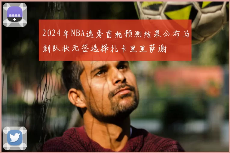 2024年NBA选秀首轮预测结果公布马刺队状元签选择扎卡里里萨谢
