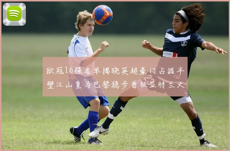 欧冠16强名单揭晓英超豪门占据半壁江山皇马巴黎稳步晋级亚特兰大独撑意甲希望