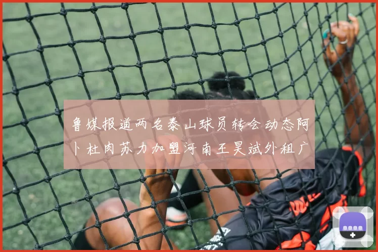 鲁媒报道两名泰山球员转会动态阿卜杜肉苏力加盟河南王昊斌外租广州豹