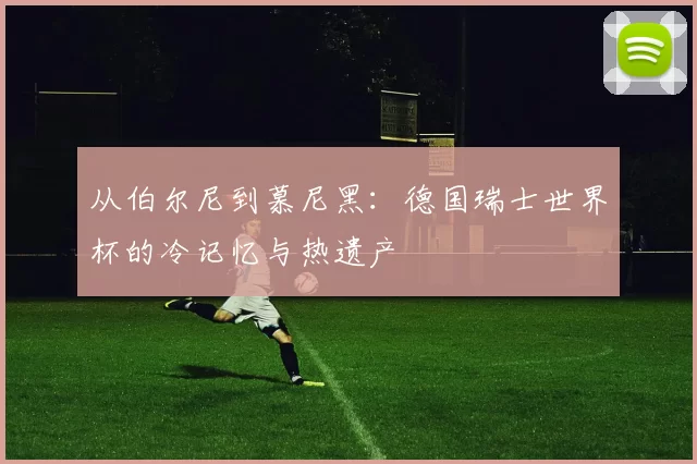 从伯尔尼到慕尼黑:德国瑞士世界杯的冷记忆与热遗产