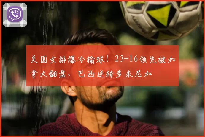 美国女排爆冷输球!23-16领先被加拿大翻盘,巴西逆转多米尼加