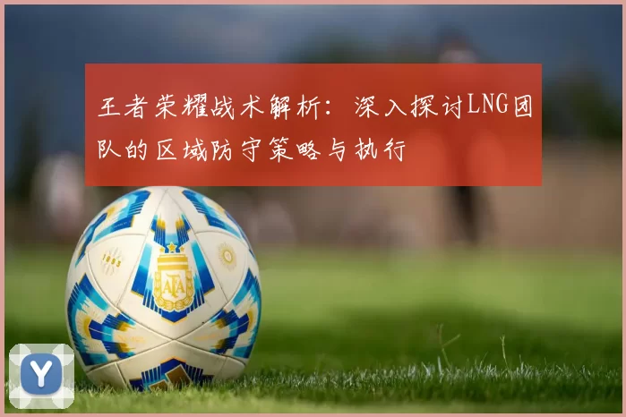 王者荣耀战术解析：深入探讨LNG团队的区域防守策略与执行