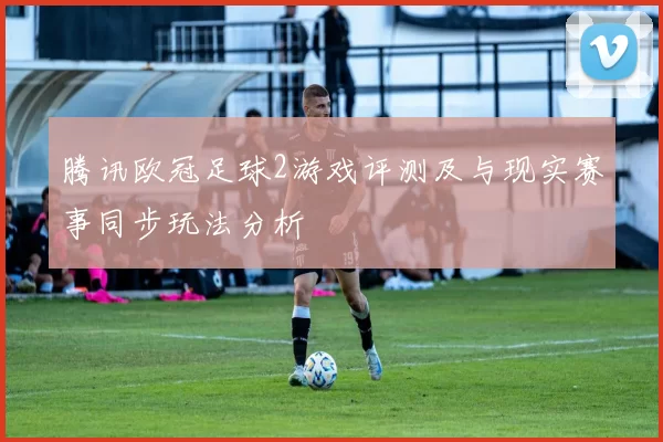 腾讯欧冠足球2游戏评测及与现实赛事同步玩法分析