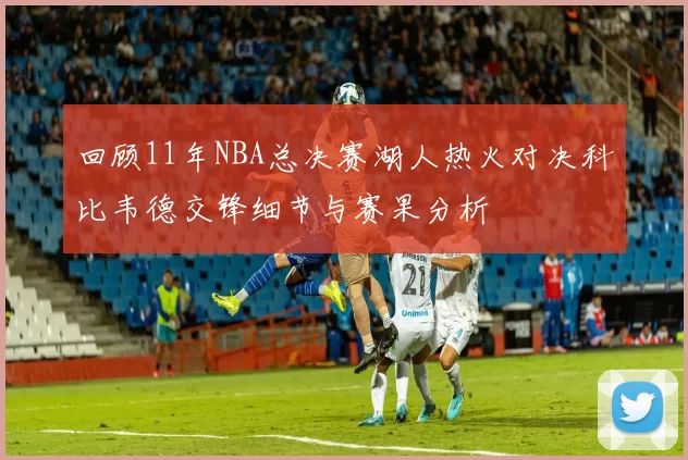 回顾11年NBA总决赛湖人热火对决科比韦德交锋细节与赛果分析
