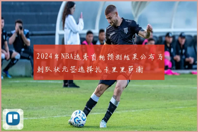 2024年NBA选秀首轮预测结果公布马刺队状元签选择扎卡里里萨谢