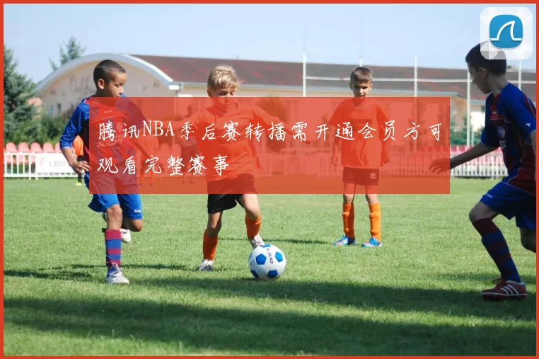 腾讯NBA季后赛转播需开通会员方可观看完整赛事